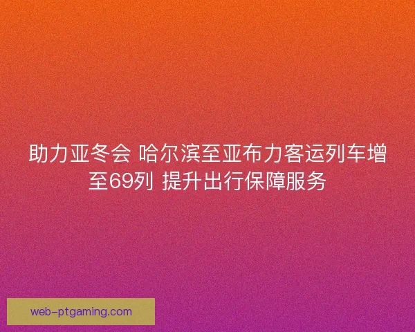 助力亚冬会 哈尔滨至亚布力客运列车增至69列 提升出行保障服务