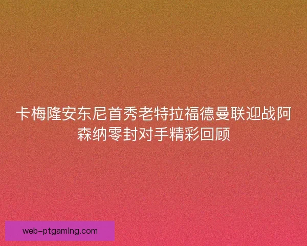 卡梅隆安东尼首秀老特拉福德曼联迎战阿森纳零封对手精彩回顾